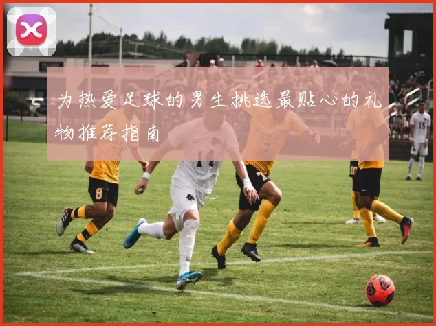 为热爱足球的男生挑选最贴心的礼物推荐指南
