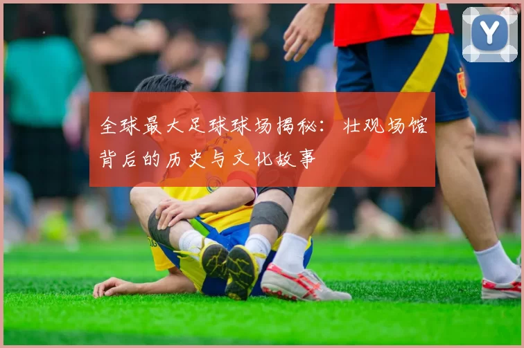 全球最大足球球场揭秘：壮观场馆背后的历史与文化故事