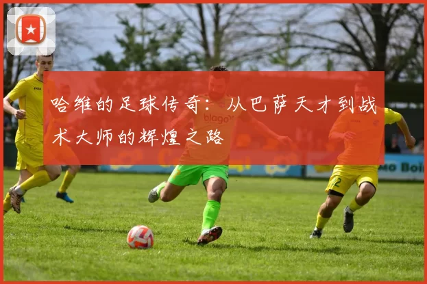 哈维的足球传奇：从巴萨天才到战术大师的辉煌之路